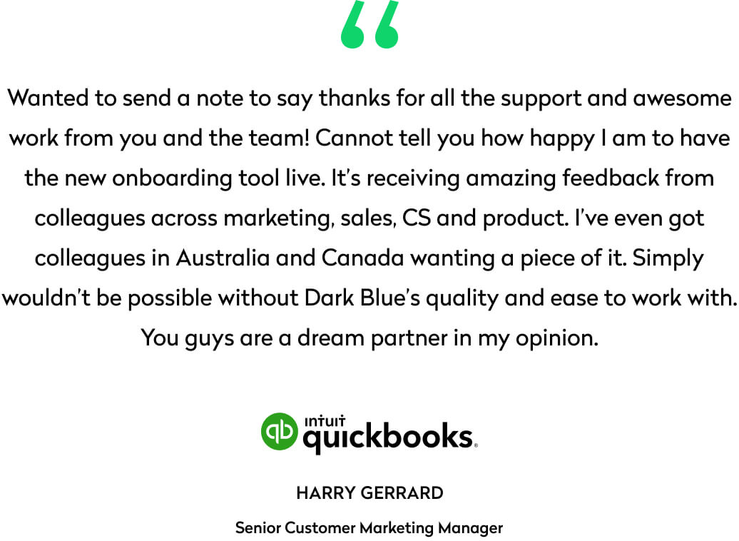 Wanted to send a note to say thanks for all the support and awesome work from you and the team! Cannot tell you how happy I am to have the new onboarding tool live. It’s receiving amazing feedback from colleagues across marketing, sales, CS and product. I’ve even got colleagues in Australia and Canada wanting a piece of it. Simply wouldn’t be possible without Dark Blue’s quality and ease to work with. You guys are a dream partner in my opinion.